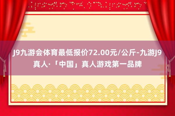 J9九游会体育最低报价72.00元/公斤-九游J9真人·「中国」真人游戏第一品牌