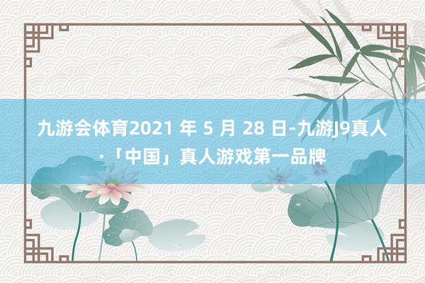 九游会体育2021 年 5 月 28 日-九游J9真人·「中国」真人游戏第一品牌