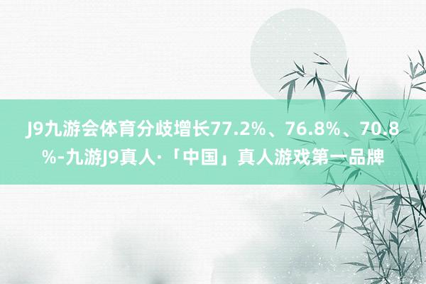 J9九游会体育分歧增长77.2%、76.8%、70.8%-九游J9真人·「中国」真人游戏第一品牌