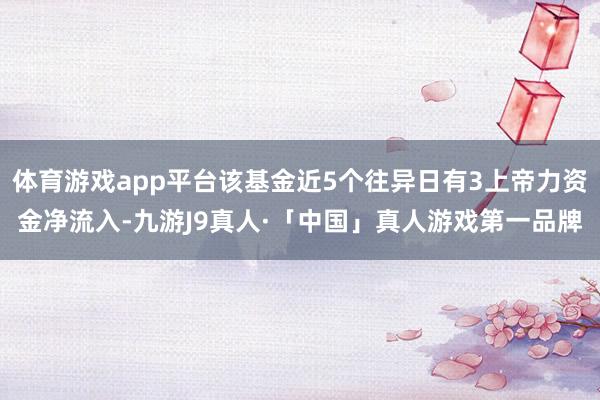 体育游戏app平台该基金近5个往异日有3上帝力资金净流入-九游J9真人·「中国」真人游戏第一品牌