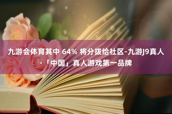九游会体育其中 64% 将分拨给社区-九游J9真人·「中国」真人游戏第一品牌