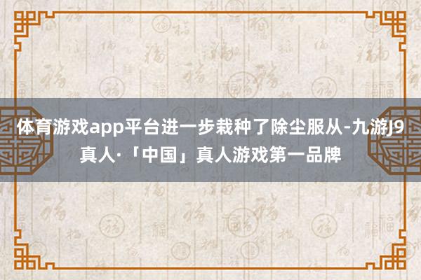 体育游戏app平台进一步栽种了除尘服从-九游J9真人·「中国」真人游戏第一品牌
