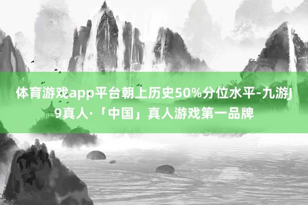 体育游戏app平台朝上历史50%分位水平-九游J9真人·「中国」真人游戏第一品牌