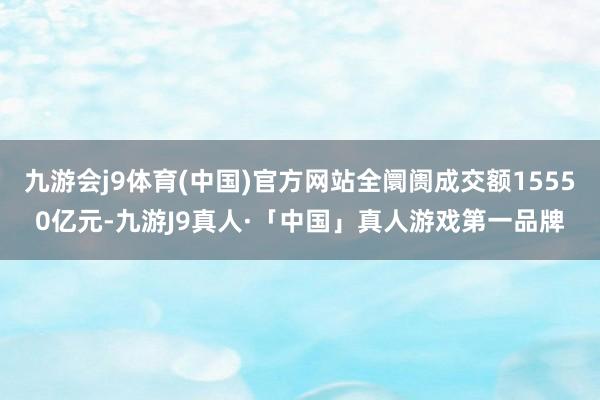 九游会j9体育(中国)官方网站全阛阓成交额15550亿元-九游J9真人·「中国」真人游戏第一品牌