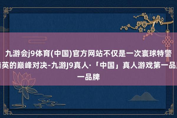 九游会j9体育(中国)官方网站不仅是一次寰球特警精英的巅峰对决-九游J9真人·「中国」真人游戏第一品牌