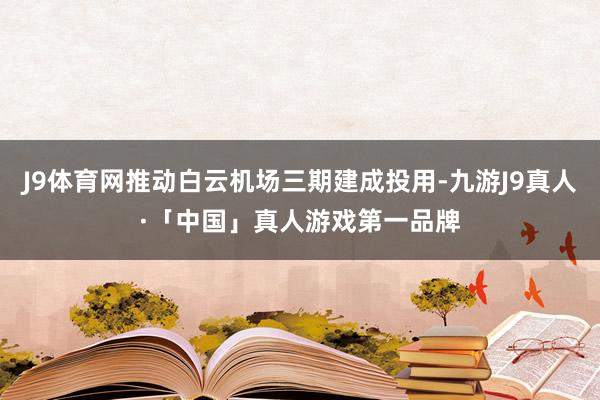 J9体育网推动白云机场三期建成投用-九游J9真人·「中国」真人游戏第一品牌