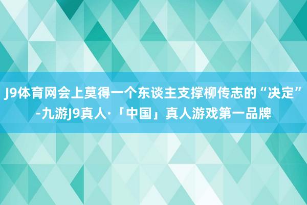 J9体育网会上莫得一个东谈主支撑柳传志的“决定”-九游J9真人·「中国」真人游戏第一品牌