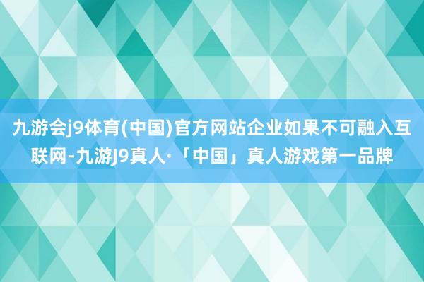 九游会j9体育(中国)官方网站企业如果不可融入互联网-九游J9真人·「中国」真人游戏第一品牌