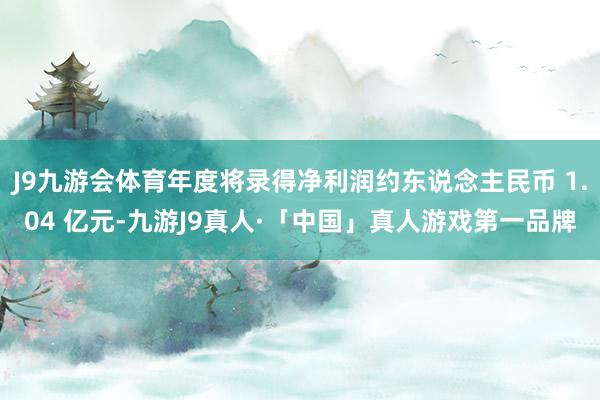 J9九游会体育年度将录得净利润约东说念主民币 1.04 亿元-九游J9真人·「中国」真人游戏第一品牌