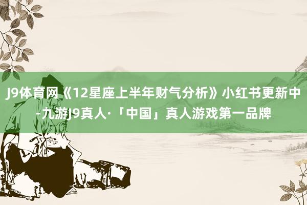 J9体育网《12星座上半年财气分析》小红书更新中-九游J9真人·「中国」真人游戏第一品牌