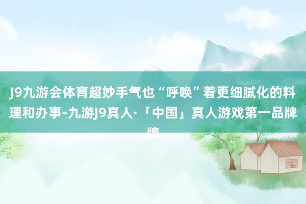 J9九游会体育超妙手气也“呼唤”着更细腻化的料理和办事-九游J9真人·「中国」真人游戏第一品牌