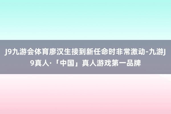 J9九游会体育廖汉生接到新任命时非常激动-九游J9真人·「中国」真人游戏第一品牌