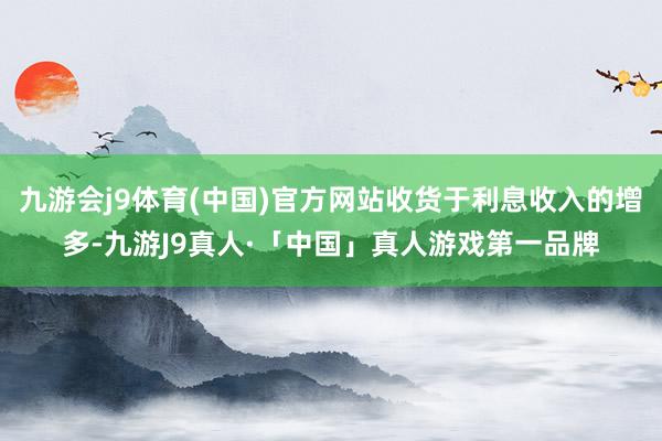 九游会j9体育(中国)官方网站收货于利息收入的增多-九游J9真人·「中国」真人游戏第一品牌