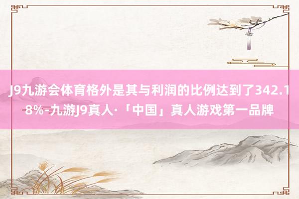 J9九游会体育格外是其与利润的比例达到了342.18%-九游J9真人·「中国」真人游戏第一品牌