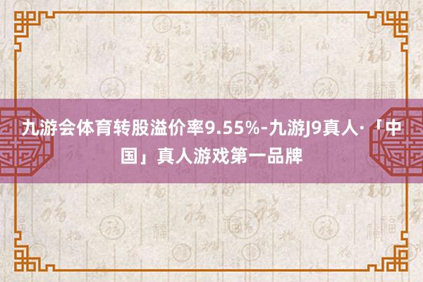 九游会体育转股溢价率9.55%-九游J9真人·「中国」真人游戏第一品牌