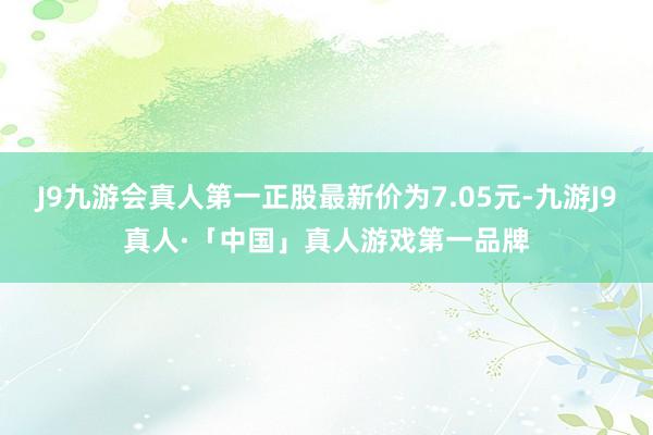 J9九游会真人第一正股最新价为7.05元-九游J9真人·「中国」真人游戏第一品牌