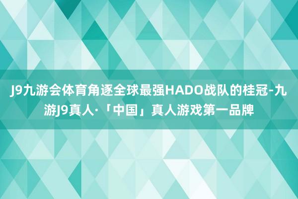 J9九游会体育角逐全球最强HADO战队的桂冠-九游J9真人·「中国」真人游戏第一品牌