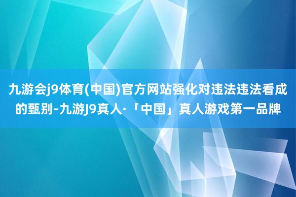 九游会j9体育(中国)官方网站强化对违法违法看成的甄别-九游J9真人·「中国」真人游戏第一品牌