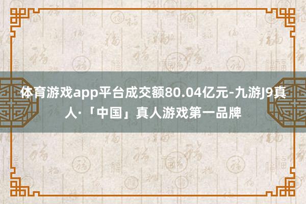 体育游戏app平台成交额80.04亿元-九游J9真人·「中国」真人游戏第一品牌