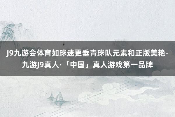 J9九游会体育如球迷更垂青球队元素和正版美艳-九游J9真人·「中国」真人游戏第一品牌