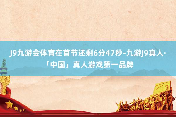 J9九游会体育在首节还剩6分47秒-九游J9真人·「中国」真人游戏第一品牌
