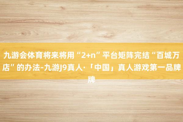 九游会体育将来将用“2+n”平台矩阵完结“百城万店”的办法-九游J9真人·「中国」真人游戏第一品牌