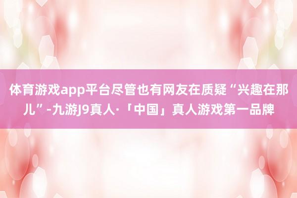体育游戏app平台尽管也有网友在质疑“兴趣在那儿”-九游J9真人·「中国」真人游戏第一品牌