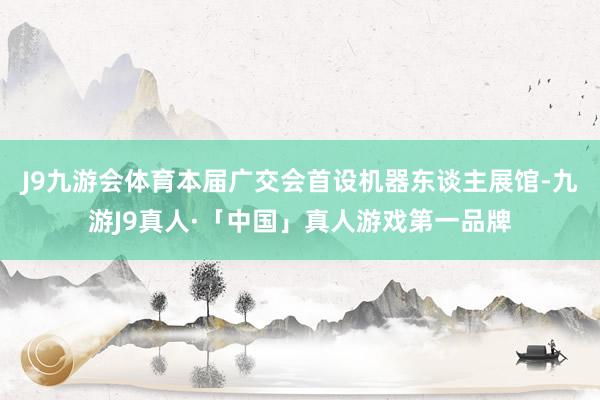 J9九游会体育本届广交会首设机器东谈主展馆-九游J9真人·「中国」真人游戏第一品牌