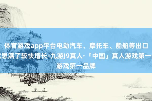 体育游戏app平台电动汽车、摩托车、船舶等出口好意思满了较快增长-九游J9真人·「中国」真人游戏第一品牌