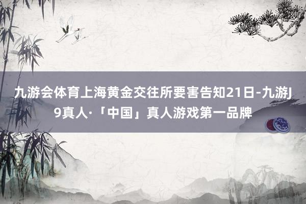 九游会体育上海黄金交往所要害告知21日-九游J9真人·「中国」真人游戏第一品牌