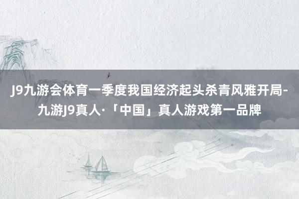 J9九游会体育一季度我国经济起头杀青风雅开局-九游J9真人·「中国」真人游戏第一品牌
