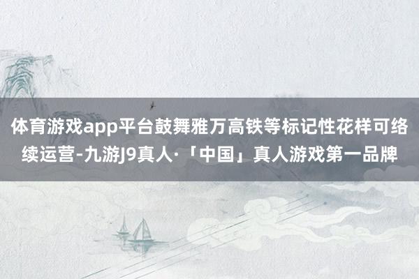 体育游戏app平台鼓舞雅万高铁等标记性花样可络续运营-九游J9真人·「中国」真人游戏第一品牌