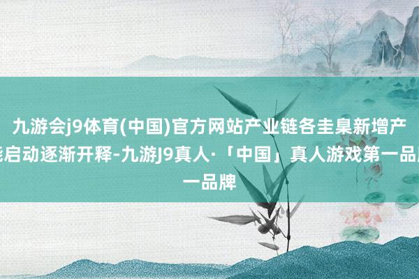 九游会j9体育(中国)官方网站产业链各圭臬新增产能启动逐渐开释-九游J9真人·「中国」真人游戏第一品牌