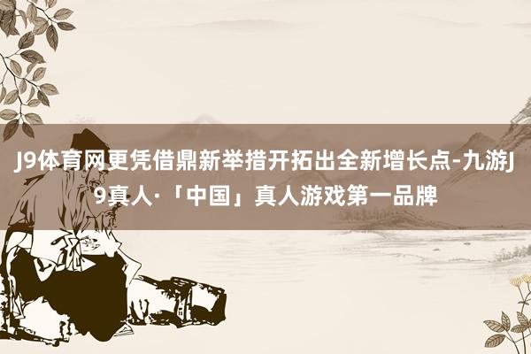 J9体育网更凭借鼎新举措开拓出全新增长点-九游J9真人·「中国」真人游戏第一品牌
