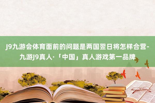 J9九游会体育面前的问题是两国翌日将怎样合营-九游J9真人·「中国」真人游戏第一品牌