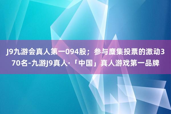 J9九游会真人第一094股；参与麇集投票的激动370名-九游J9真人·「中国」真人游戏第一品牌