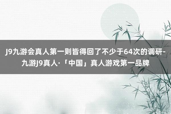 J9九游会真人第一则皆得回了不少于64次的调研-九游J9真人·「中国」真人游戏第一品牌