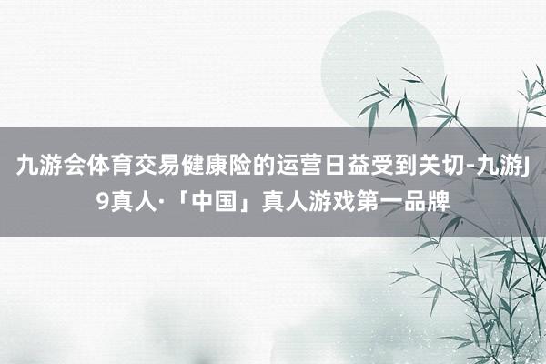 九游会体育交易健康险的运营日益受到关切-九游J9真人·「中国」真人游戏第一品牌
